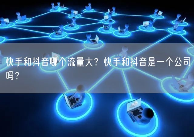 快手和抖音哪个流量大？快手和抖音是一个公司吗？