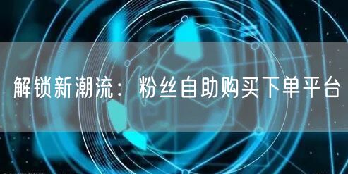 解锁新潮流：粉丝自助购买下单平台