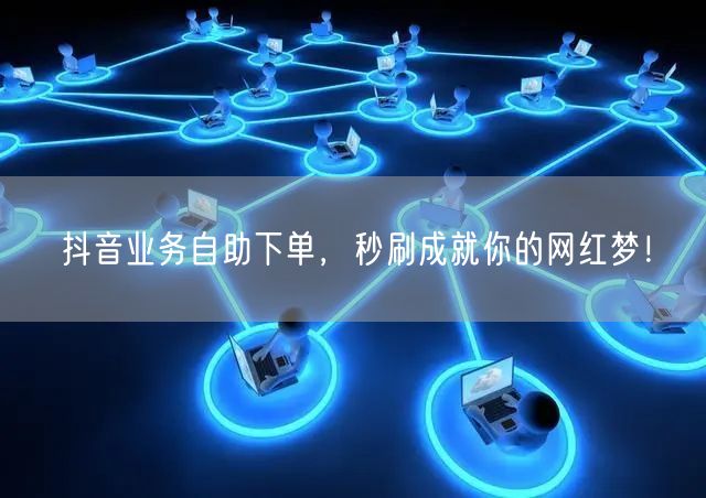 抖音业务自助下单,秒刷成就你的网红梦!