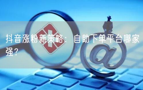 抖音涨粉新策略：自助下单平台哪家强？