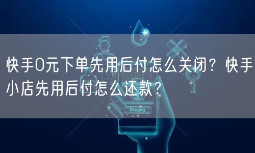快手0元下单先用后付怎么关闭？快手小店先用后付怎么还款？