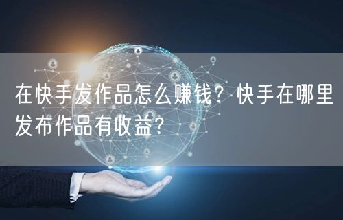 在快手发作品怎么赚钱？快手在哪里发布作品有收益？