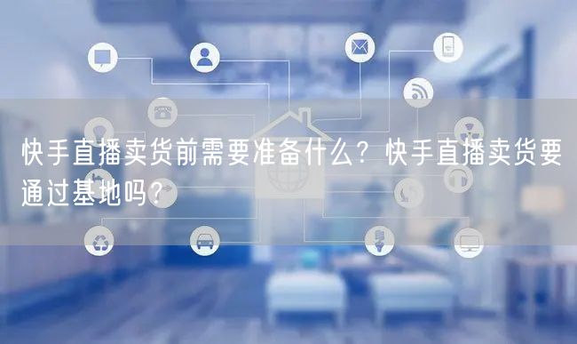 快手直播卖货前需要准备什么?快手直播卖货要通过基地吗?