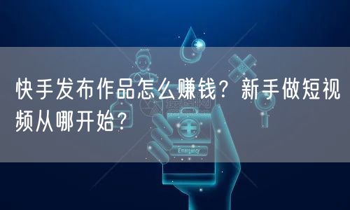 快手发布作品怎么赚钱?新手做短视频从哪开始?