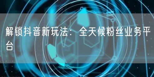 解锁抖音新玩法：全天候粉丝业务平台