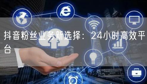 抖音粉丝业务新选择:24小时高效平台