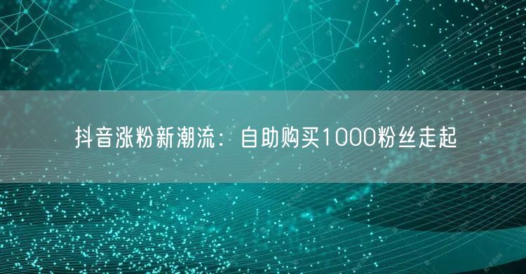 抖音涨粉新潮流:自助购买1000粉丝走起