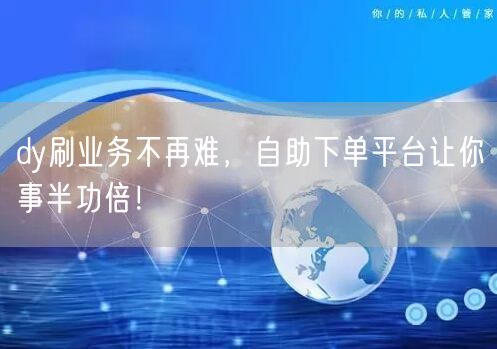 dy刷业务不再难，自助下单平台让你事半功倍！