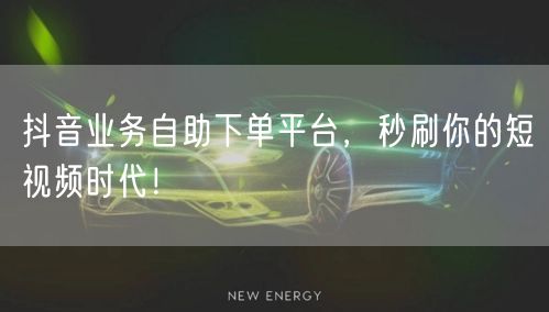 抖音业务自助下单平台，秒刷你的短视频时代！