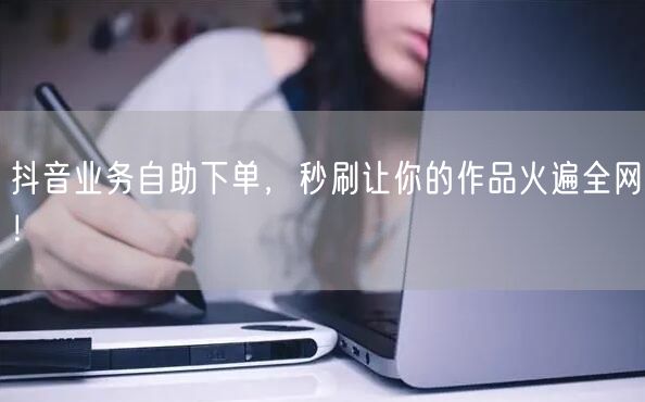 抖音业务自助下单，秒刷让你的作品火遍全网！