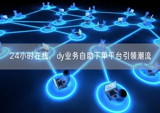 24小时在线，dy业务自助下单平台引领潮流