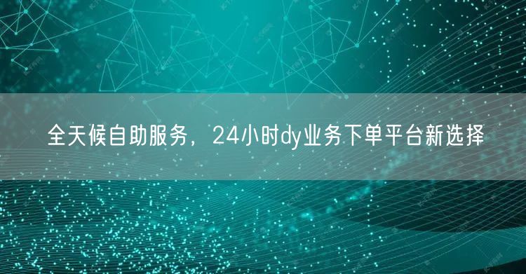 全天候自助服务，24小时dy业务下单平台新选择