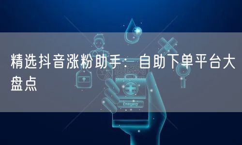 精选抖音涨粉助手：自助下单平台大盘点
