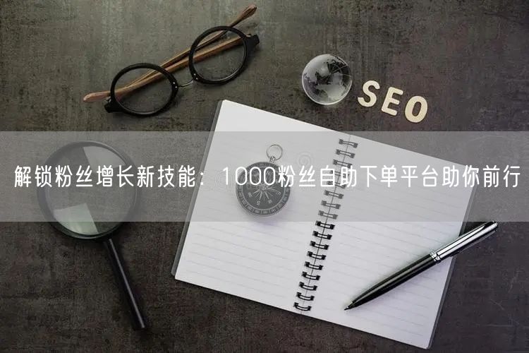 解锁粉丝增长新技能：1000粉丝自助下单平台助你前行