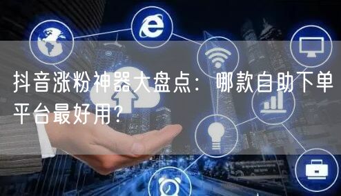 抖音涨粉神器大盘点：哪款自助下单平台最好用？