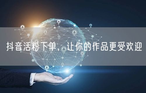 抖音活粉下单，让你的作品更受欢迎