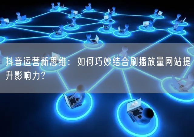抖音运营新思维：如何巧妙结合刷播放量网站提升影响力？