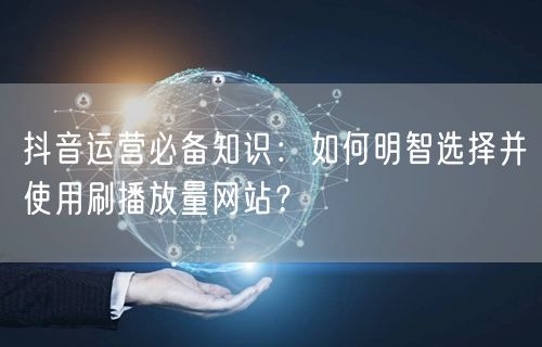 抖音运营必备知识：如何明智选择并使用刷播放量网站？