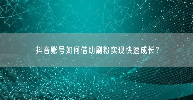 抖音账号如何借助刷粉实现快速成长？