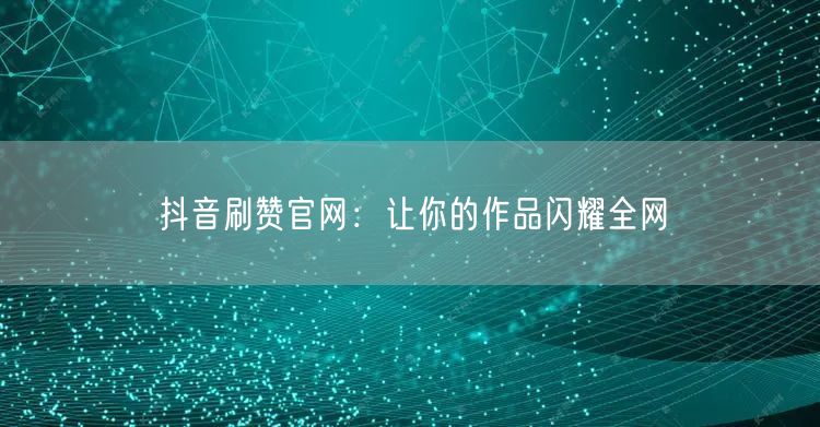 抖音刷赞官网：让你的作品闪耀全网