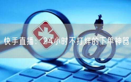 快手直播：24小时不打烊的下单神器