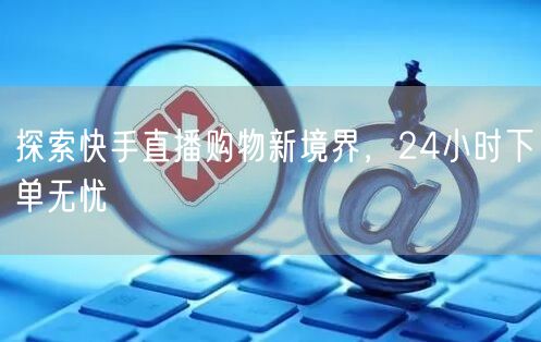探索快手直播购物新境界,24小时下单无忧