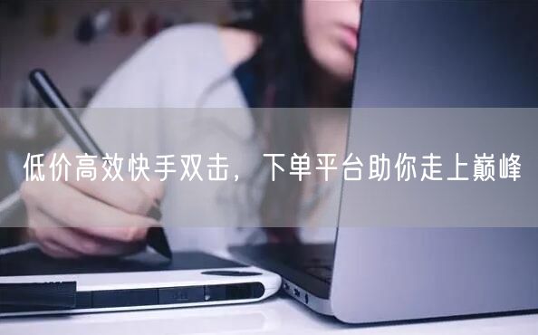 低价高效快手双击,下单平台助你走上巅峰