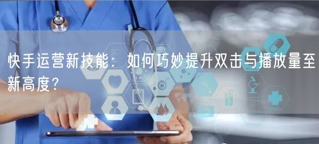 快手运营新技能：如何巧妙提升双击与播放量至新高度？