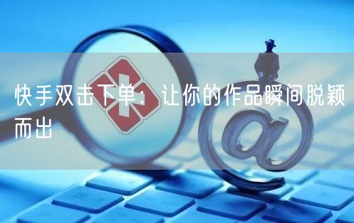快手双击下单：让你的作品瞬间脱颖而出