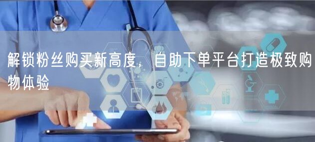 解锁粉丝购买新高度,自助下单平台打造极致购物体验