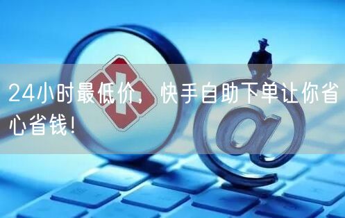 24小时最低价，快手自助下单让你省心省钱！