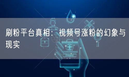刷粉平台真相:视频号涨粉的幻象与现实