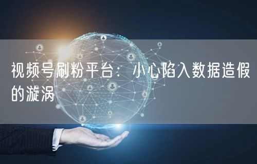 视频号刷粉平台：小心陷入数据造假的漩涡