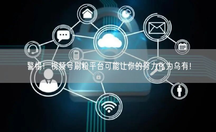 警惕！视频号刷粉平台可能让你的努力化为乌有！