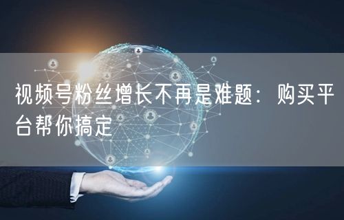 视频号粉丝增长不再是难题：购买平台帮你搞定