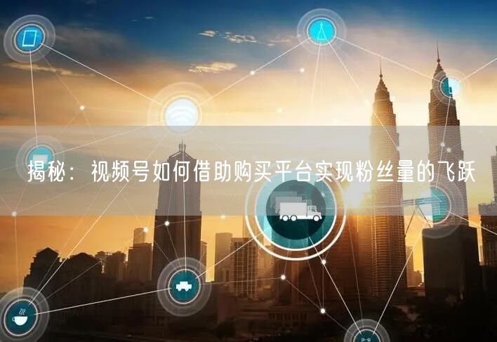揭秘：视频号如何借助购买平台实现粉丝量的飞跃