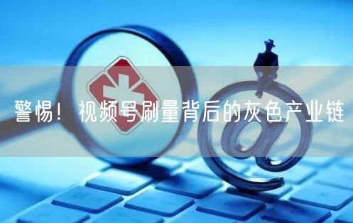 警惕！视频号刷量背后的灰色产业链