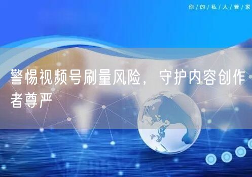 警惕视频号刷量风险，守护内容创作者尊严