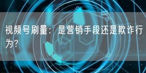 视频号刷量：是营销手段还是欺诈行为？