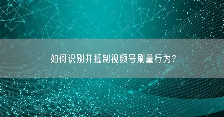 如何识别并抵制视频号刷量行为？
