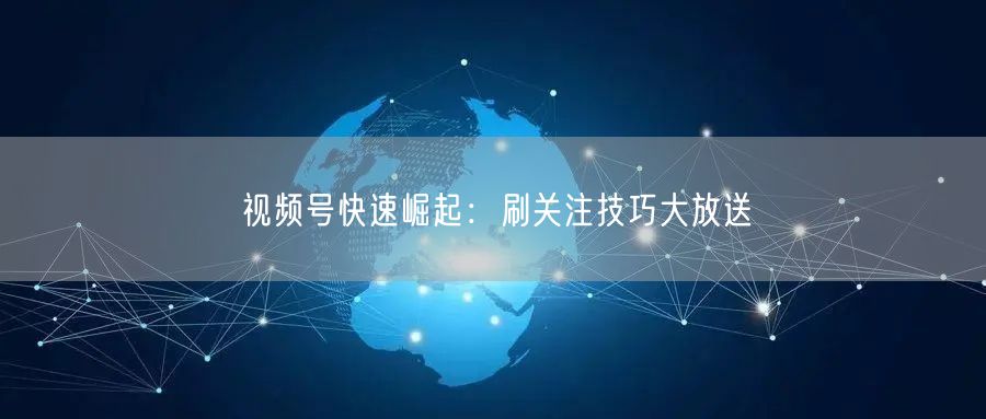视频号快速崛起：刷关注技巧大放送