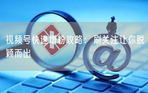 视频号快速增粉攻略：刷关注让你脱颖而出