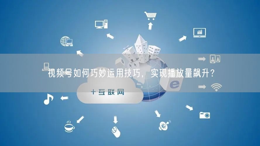 视频号如何巧妙运用技巧，实现播放量飙升？