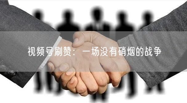视频号刷赞：一场没有硝烟的战争