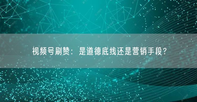 视频号刷赞：是道德底线还是营销手段？