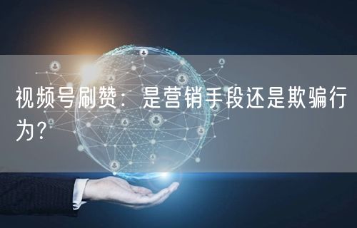 视频号刷赞:是营销手段还是欺骗行为?