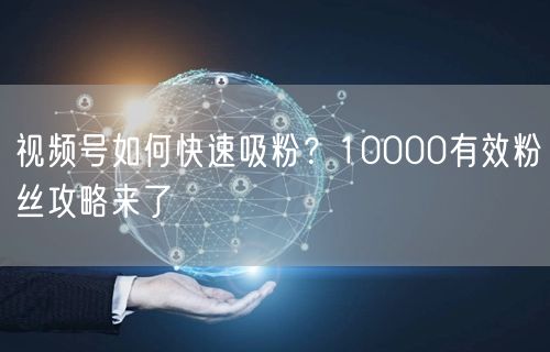 视频号如何快速吸粉？10000有效粉丝攻略来了