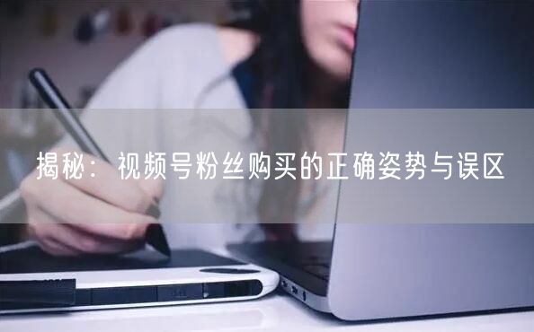 揭秘：视频号粉丝购买的正确姿势与误区