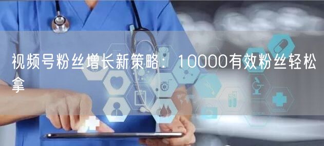视频号粉丝增长新策略：10000有效粉丝轻松拿
