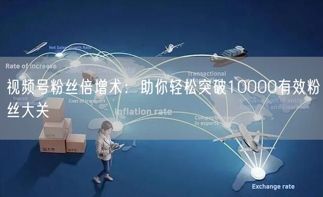 视频号粉丝倍增术：助你轻松突破10000有效粉丝大关